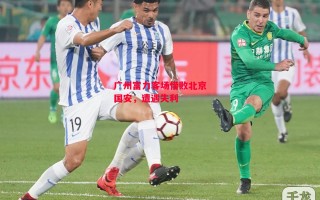 德信体育-广州富力客场惜败北京国安，遭遇失利
