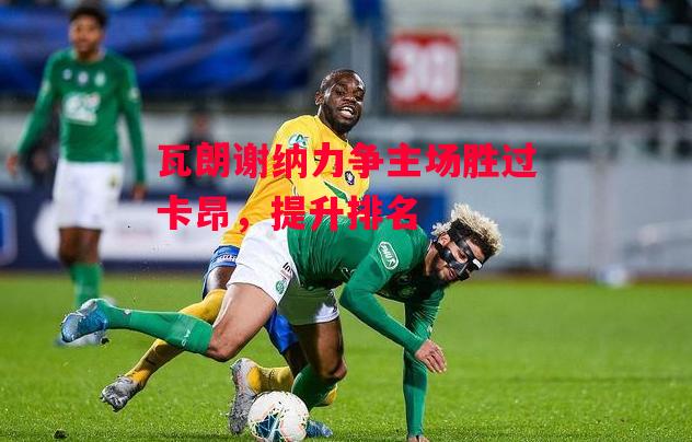 德信官网下载-瓦朗谢纳力争主场胜过卡昂,提升排名-第1张图片-德信体育 德信官网下载-瓦朗谢纳力争主场胜过卡昂,提升排名-第1张图片-德信体育